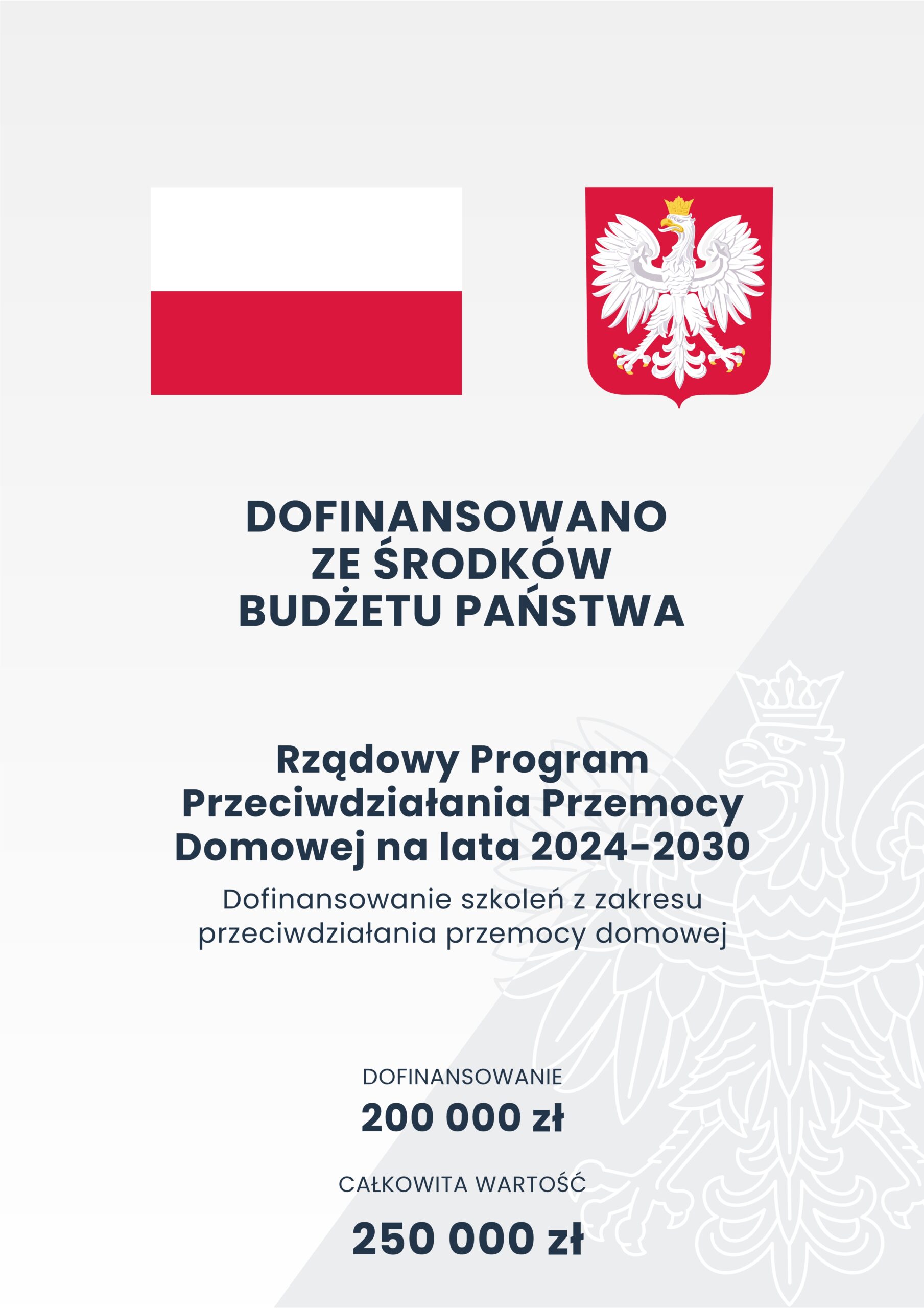 Flaga Polski, godło polski oraz następująca treść: DOFINANSOWANO
ZE ŚRODKÓW BUDŻETU PAŃSTWA.
Rządowy Program Przeciwdziałania Przemocy Domowej na lata 2024-2030.
Dofinansowanie szkoleń z zakresu
przeciwdziałania przemocy domowej.
DOFINANSOWANIE 200 000 zł.
CAŁKOWITA WARTOŚĆ 250 000 zł