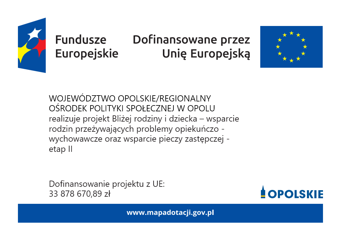 WOJEWÓDZTWO OPOLSKIE/REGIONALNY OŚRODEK POLITYKI SPOŁECZNEJ W OPOLU realizuje projekt Bliżej rodziny i dziecka - wsparcie rodzin przeżywających problemy opiekuńczo-wychowawcze oraz wsparcie pieczy zastępczej - etap II.
Dofinansowanie projektu z UE:
33 878 670,89 zł
www.mapadotacji.gov.pl