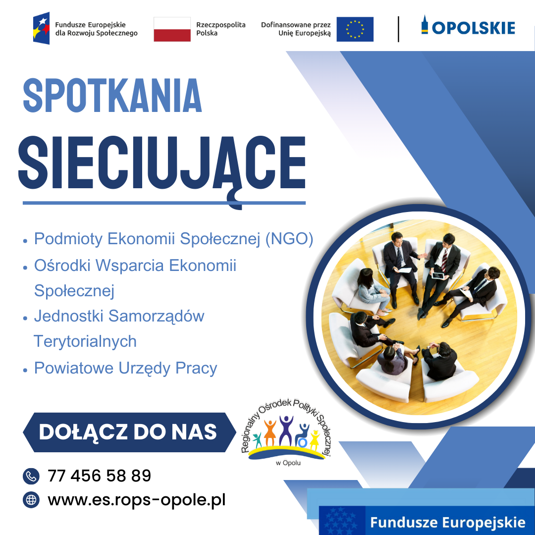 SPOTKANIA SIECIUJĄCE - Podmioty Ekonomii Społecznej (NGO) - Ośrodki Wsparcia Ekonomii Społecznej - Jednostki Samorządów Terytorialnych - Powiatowe Urzędy Pracy DOŁĄCZ DO NAS tel. 77 456 58 86 strona internetowa: es.rops-opole.pl Logo: ROPS w Opolu, Funadusze Europejskie dla Rozwoju Społecznego, Flaga RP, Dofinansowane przez UE, OPOLSKIE