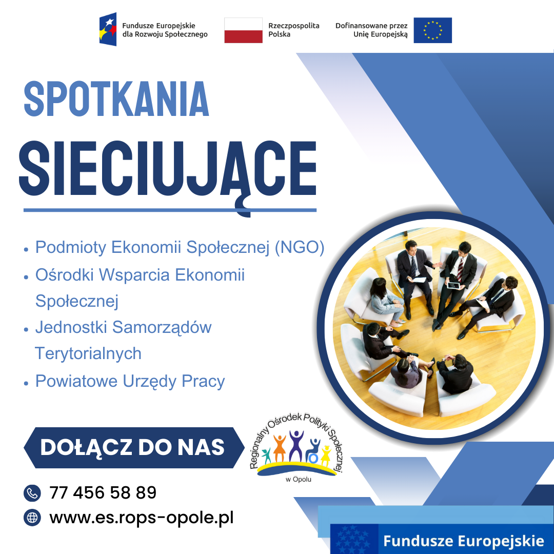 SPOTKANIA SIECIUJĄCE - Podmioty Ekonomii Społecznej (NGO) - Ośrodki Wsparcia Ekonomii Społecznej - Jednostki Samorządów Terytorialnych - Powiatowe Urzędy Pracy DOŁĄCZ DO NAS tel. 77 456 58 86 strona internetowa: es.rops-opole.pl Logo: ROPS w Opolu, Funadusze Europejskie dla Rozwoju Społecznego, Flaga RP, Dofinansowane przez UE