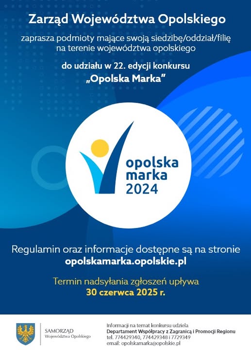 Zarząd Województwa Opolskiego zaprasza podmioty mające swoją siedzibę/oddział/filię na terenie województwa opolskiego do udziału w 22. edycji konkursu "Opolska Marka".
Logo Opolska Marka 2024.
Regulamin oraz informacje dostępne są na stronie opolskamarka.opolskie.pl
Termin nadsyłania zgłoszeń upływa 30 czerwca 2025 r.
Logo Samorządu Województwa Opolskiego.
Informacji nt. konkursu udziela Departament Współpracy z Zagranicą i Promocji Regionu
tel. 774429340, 774429348 i 774429349