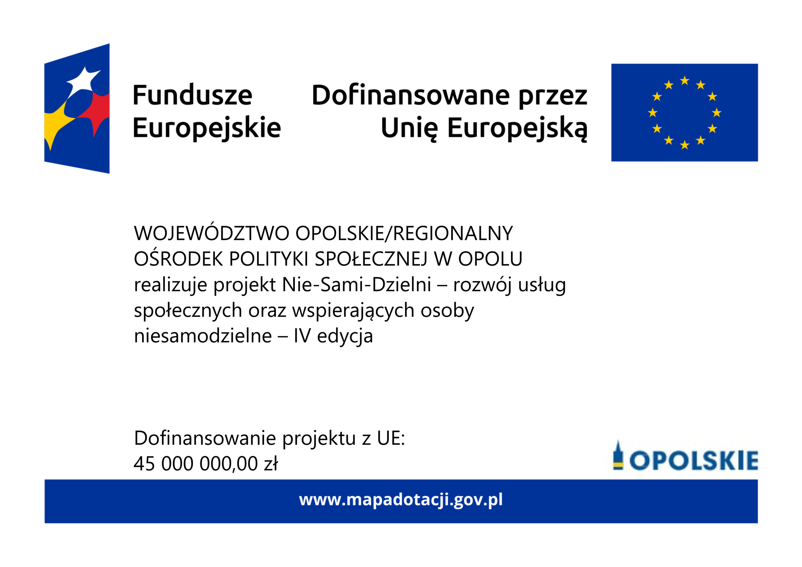 Logo "Fundusze Europejskie", Logo "Dofinansowane przez Unię Europejską". WOJEWÓDZTWO OPOLSKIE/REGIONALNY OŚRODEK POLITYKI SPOŁECZNEJ W OPOLU realizuje projekt Nie-Sami-Dzielni – rozwój usług społecznych oraz wspierających osoby niesamodzielne – IV edycja
Dofinansowanie projektu z UE:
45 000 000,00 zł
Logo "Opolskie". www.mapadotacji.gov.pl